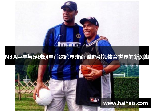 NBA巨星与足球明星首次跨界碰面 谁能引领体育世界的新风潮