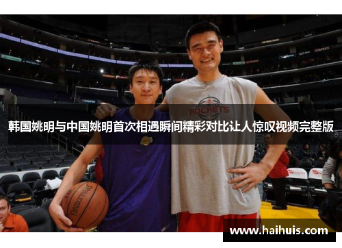 韩国姚明与中国姚明首次相遇瞬间精彩对比让人惊叹视频完整版