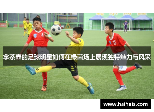 拿茶壶的足球明星如何在绿茵场上展现独特魅力与风采